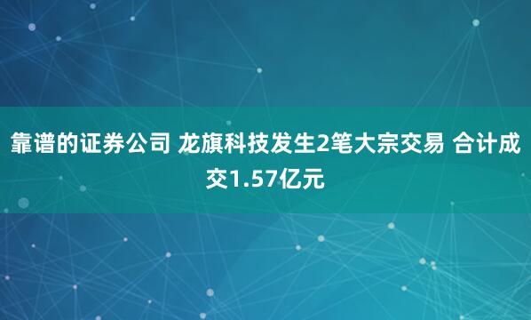 靠谱的证券公司 龙旗科技发生2笔大宗交易 合计成交1.57亿元