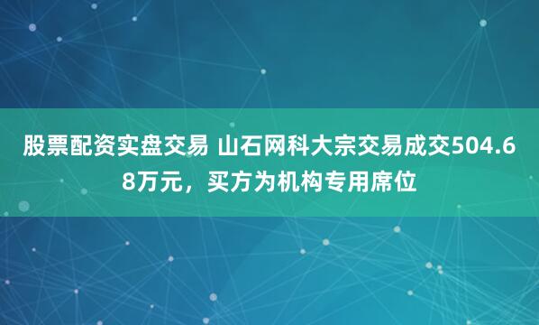 股票配资实盘交易 山石网科大宗交易成交504.68万元，买方为机构专用席位
