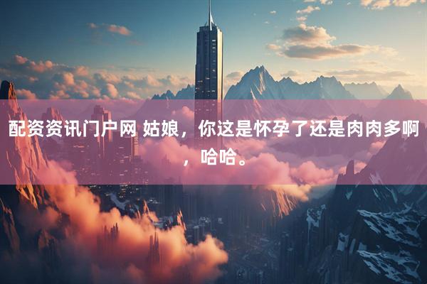 配资资讯门户网 姑娘，你这是怀孕了还是肉肉多啊，哈哈。