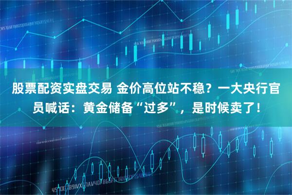 股票配资实盘交易 金价高位站不稳？一大央行官员喊话：黄金储备“过多”，是时候卖了！