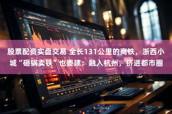 股票配资实盘交易 全长131公里的高铁，浙西小城“砸锅卖铁”也要建：融入杭州，挤进都市圈