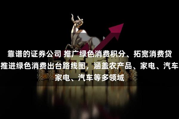 靠谱的证券公司 推广绿色消费积分、拓宽消费贷应用场景推进绿色消费出台路线图，涵盖农产品、家电、汽车等多领域