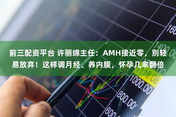 前三配资平台 许丽绵主任：AMH接近零，别轻易放弃！这样调月经、养内膜，怀孕几率翻倍