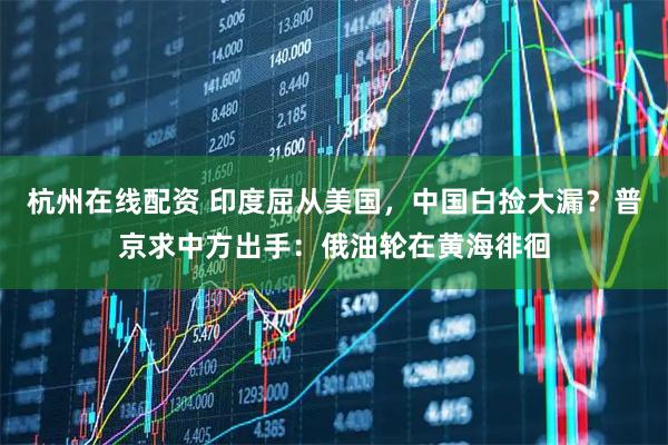 杭州在线配资 印度屈从美国，中国白捡大漏？普京求中方出手：俄油轮在黄海徘徊