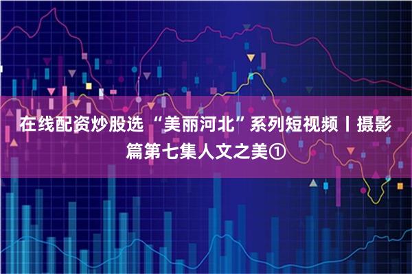 在线配资炒股选 “美丽河北”系列短视频丨摄影篇第七集人文之美①