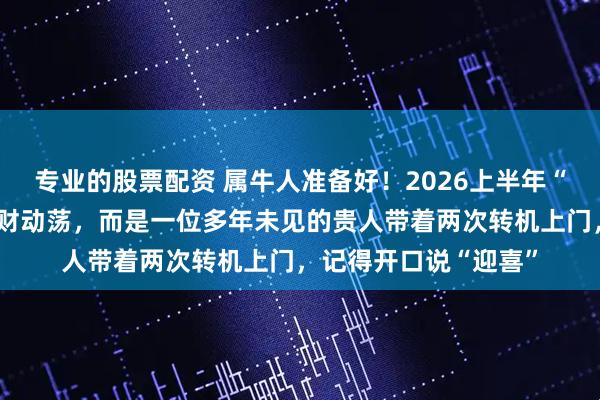 专业的股票配资 属牛人准备好！2026上半年“家门有变”：不是破财动荡，而是一位多年未见的贵人带着两次转机上门，记得开口说“迎喜”