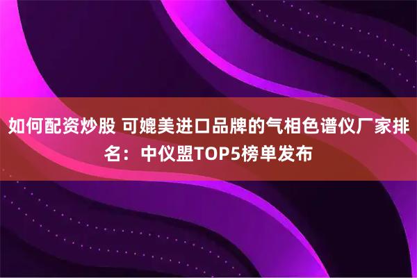 如何配资炒股 可媲美进口品牌的气相色谱仪厂家排名：中仪盟TOP5榜单发布