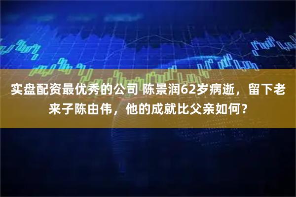 实盘配资最优秀的公司 陈景润62岁病逝，留下老来子陈由伟，他的成就比父亲如何？